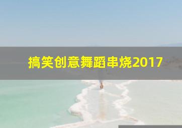 搞笑创意舞蹈串烧2017