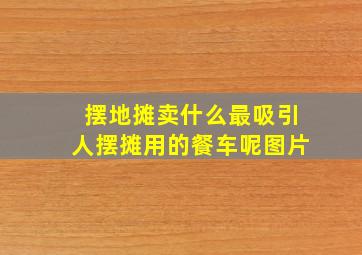 摆地摊卖什么最吸引人摆摊用的餐车呢图片