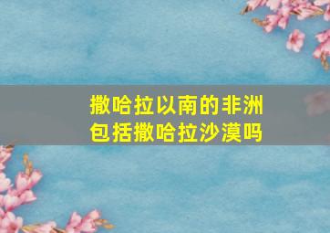 撒哈拉以南的非洲包括撒哈拉沙漠吗