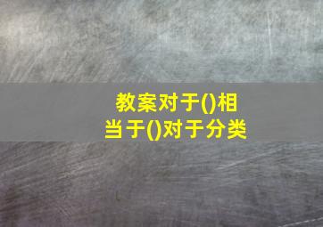 教案对于()相当于()对于分类