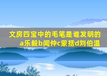 文房四宝中的毛笔是谁发明的a乐毅b闻仲c蒙括d刘伯温