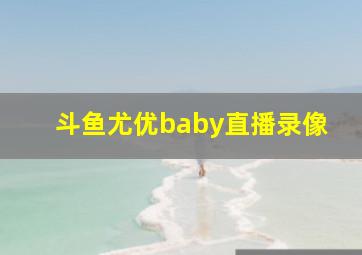 斗鱼尤优baby直播录像