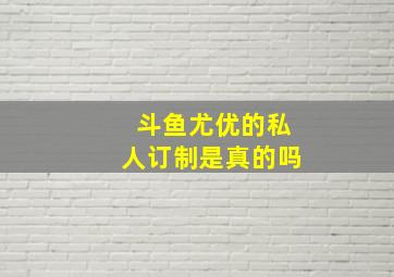 斗鱼尤优的私人订制是真的吗