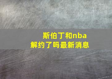 斯伯丁和nba解约了吗最新消息