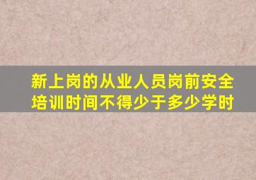 新上岗的从业人员岗前安全培训时间不得少于多少学时