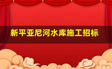 新平亚尼河水库施工招标