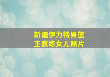 新疆伊力特男篮主教练女儿照片