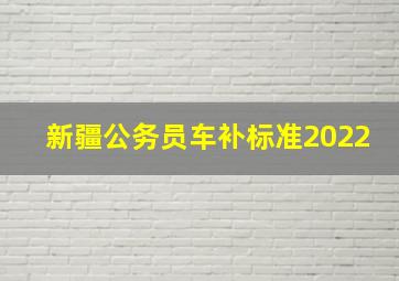 新疆公务员车补标准2022