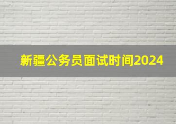 新疆公务员面试时间2024