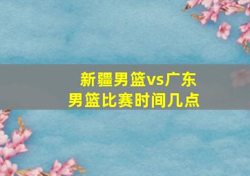 新疆男篮vs广东男篮比赛时间几点