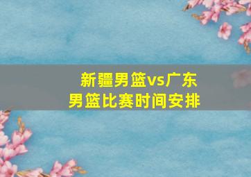 新疆男篮vs广东男篮比赛时间安排