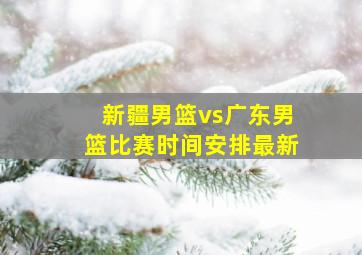 新疆男篮vs广东男篮比赛时间安排最新