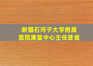 新疆石河子大学附属医院康复中心主任是谁