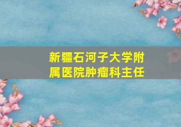 新疆石河子大学附属医院肿瘤科主任