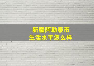 新疆阿勒泰市生活水平怎么样