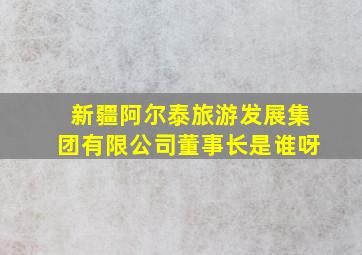 新疆阿尔泰旅游发展集团有限公司董事长是谁呀