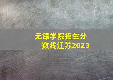 无锡学院招生分数线江苏2023