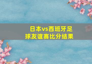 日本vs西班牙足球友谊赛比分结果