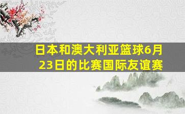 日本和澳大利亚篮球6月23日的比赛国际友谊赛