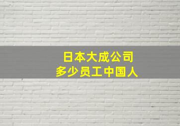 日本大成公司多少员工中国人