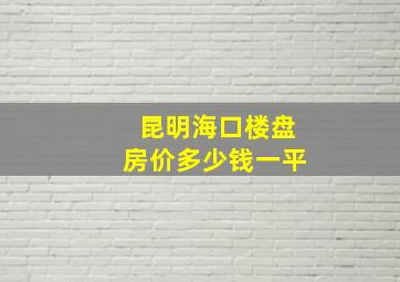 昆明海口楼盘房价多少钱一平