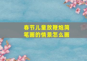 春节儿童放鞭炮简笔画的情景怎么画