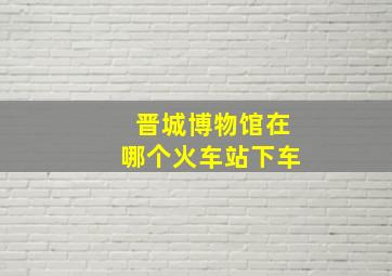 晋城博物馆在哪个火车站下车