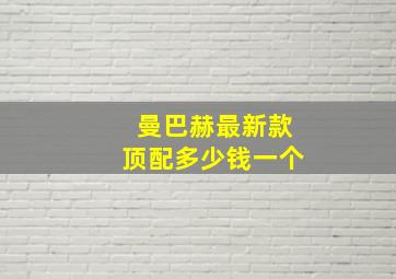 曼巴赫最新款顶配多少钱一个