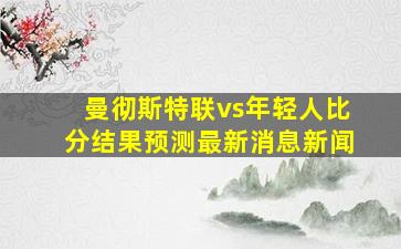 曼彻斯特联vs年轻人比分结果预测最新消息新闻