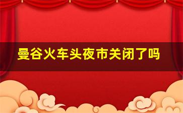 曼谷火车头夜市关闭了吗