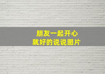 朋友一起开心就好的说说图片