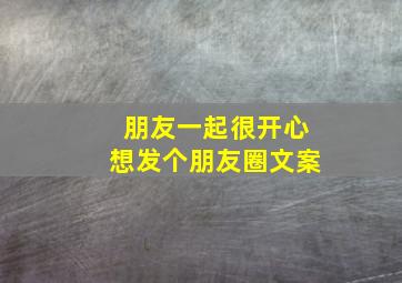 朋友一起很开心想发个朋友圈文案