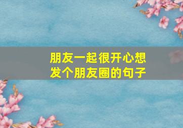 朋友一起很开心想发个朋友圈的句子