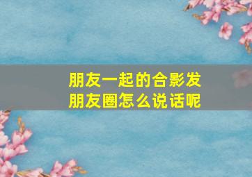 朋友一起的合影发朋友圈怎么说话呢