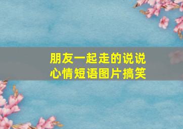 朋友一起走的说说心情短语图片搞笑