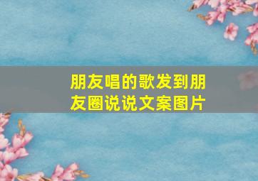 朋友唱的歌发到朋友圈说说文案图片