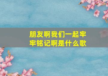 朋友啊我们一起牢牢铭记啊是什么歌