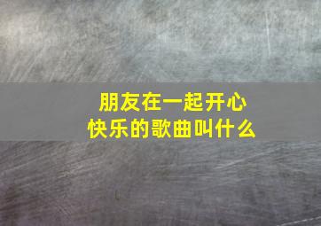 朋友在一起开心快乐的歌曲叫什么