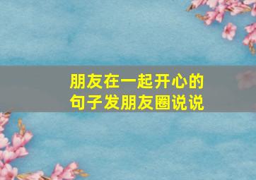 朋友在一起开心的句子发朋友圈说说