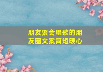 朋友聚会唱歌的朋友圈文案简短暖心