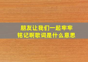 朋友让我们一起牢牢铭记啊歌词是什么意思