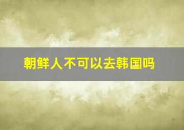 朝鲜人不可以去韩国吗