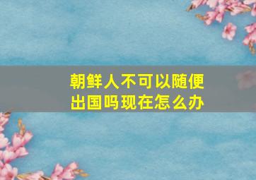 朝鲜人不可以随便出国吗现在怎么办