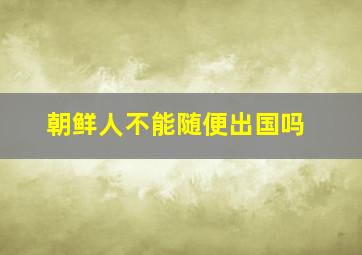 朝鲜人不能随便出国吗