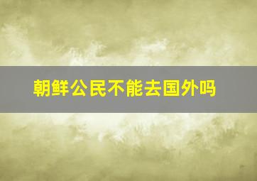 朝鲜公民不能去国外吗