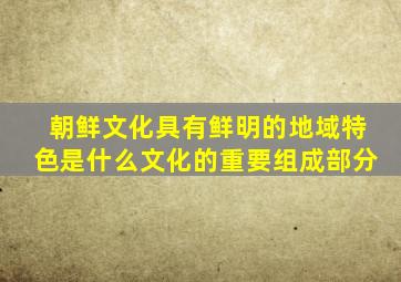 朝鲜文化具有鲜明的地域特色是什么文化的重要组成部分