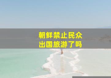 朝鲜禁止民众出国旅游了吗