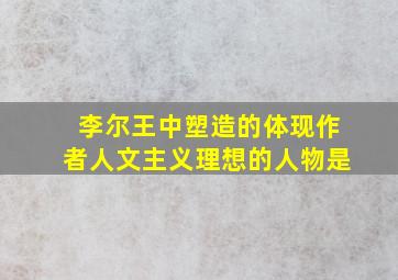 李尔王中塑造的体现作者人文主义理想的人物是