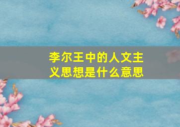 李尔王中的人文主义思想是什么意思