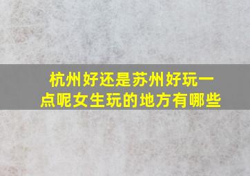 杭州好还是苏州好玩一点呢女生玩的地方有哪些